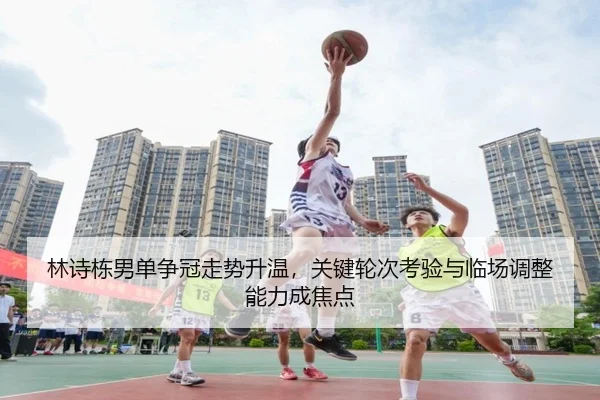 林诗栋男单争冠走势升温，关键轮次考验与临场调整能力成焦点 - c7yule